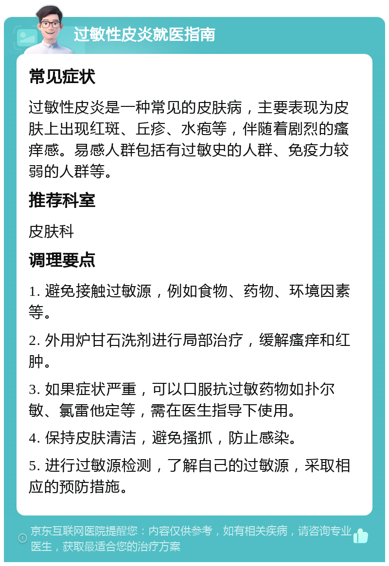 过敏性皮炎就医指南 常见症状 过敏性皮炎是一种常见的皮肤病，主要表现为皮肤上出现红斑、丘疹、水疱等，伴随着剧烈的瘙痒感。易感人群包括有过敏史的人群、免疫力较弱的人群等。 推荐科室 皮肤科 调理要点 1. 避免接触过敏源，例如食物、药物、环境因素等。 2. 外用炉甘石洗剂进行局部治疗，缓解瘙痒和红肿。 3. 如果症状严重，可以口服抗过敏药物如扑尔敏、氯雷他定等，需在医生指导下使用。 4. 保持皮肤清洁，避免搔抓，防止感染。 5. 进行过敏源检测，了解自己的过敏源，采取相应的预防措施。