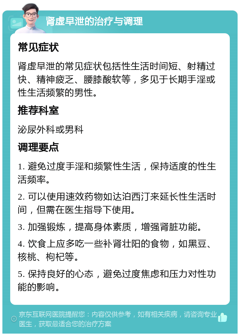 肾虚早泄的治疗与调理 常见症状 肾虚早泄的常见症状包括性生活时间短、射精过快、精神疲乏、腰膝酸软等，多见于长期手淫或性生活频繁的男性。 推荐科室 泌尿外科或男科 调理要点 1. 避免过度手淫和频繁性生活，保持适度的性生活频率。 2. 可以使用速效药物如达泊西汀来延长性生活时间，但需在医生指导下使用。 3. 加强锻炼，提高身体素质，增强肾脏功能。 4. 饮食上应多吃一些补肾壮阳的食物，如黑豆、核桃、枸杞等。 5. 保持良好的心态，避免过度焦虑和压力对性功能的影响。