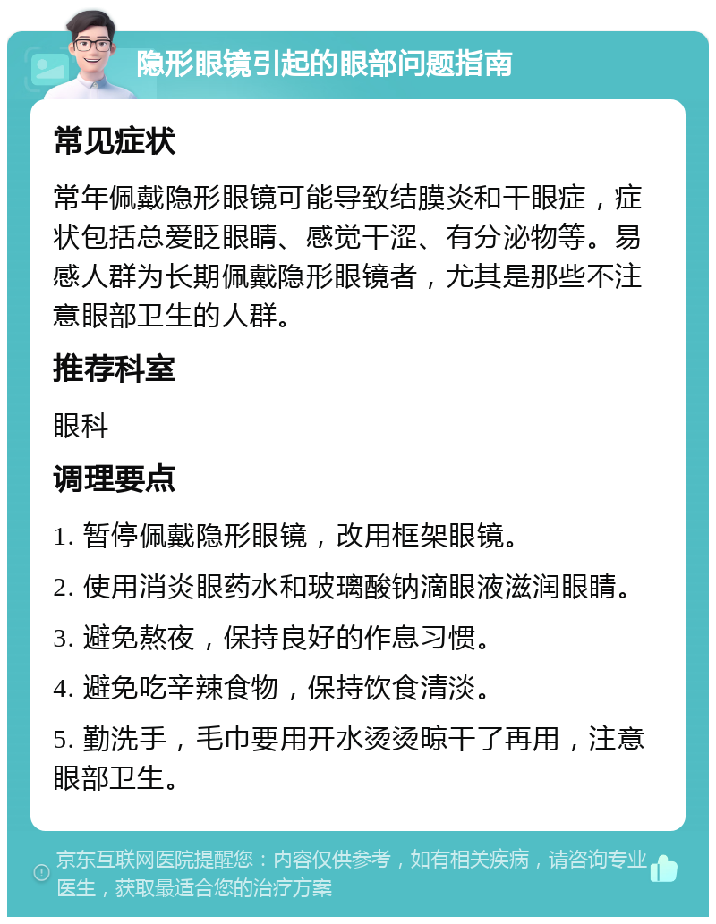 隐形眼镜引起的眼部问题指南 常见症状 常年佩戴隐形眼镜可能导致结膜炎和干眼症，症状包括总爱眨眼睛、感觉干涩、有分泌物等。易感人群为长期佩戴隐形眼镜者，尤其是那些不注意眼部卫生的人群。 推荐科室 眼科 调理要点 1. 暂停佩戴隐形眼镜，改用框架眼镜。 2. 使用消炎眼药水和玻璃酸钠滴眼液滋润眼睛。 3. 避免熬夜，保持良好的作息习惯。 4. 避免吃辛辣食物，保持饮食清淡。 5. 勤洗手，毛巾要用开水烫烫晾干了再用，注意眼部卫生。