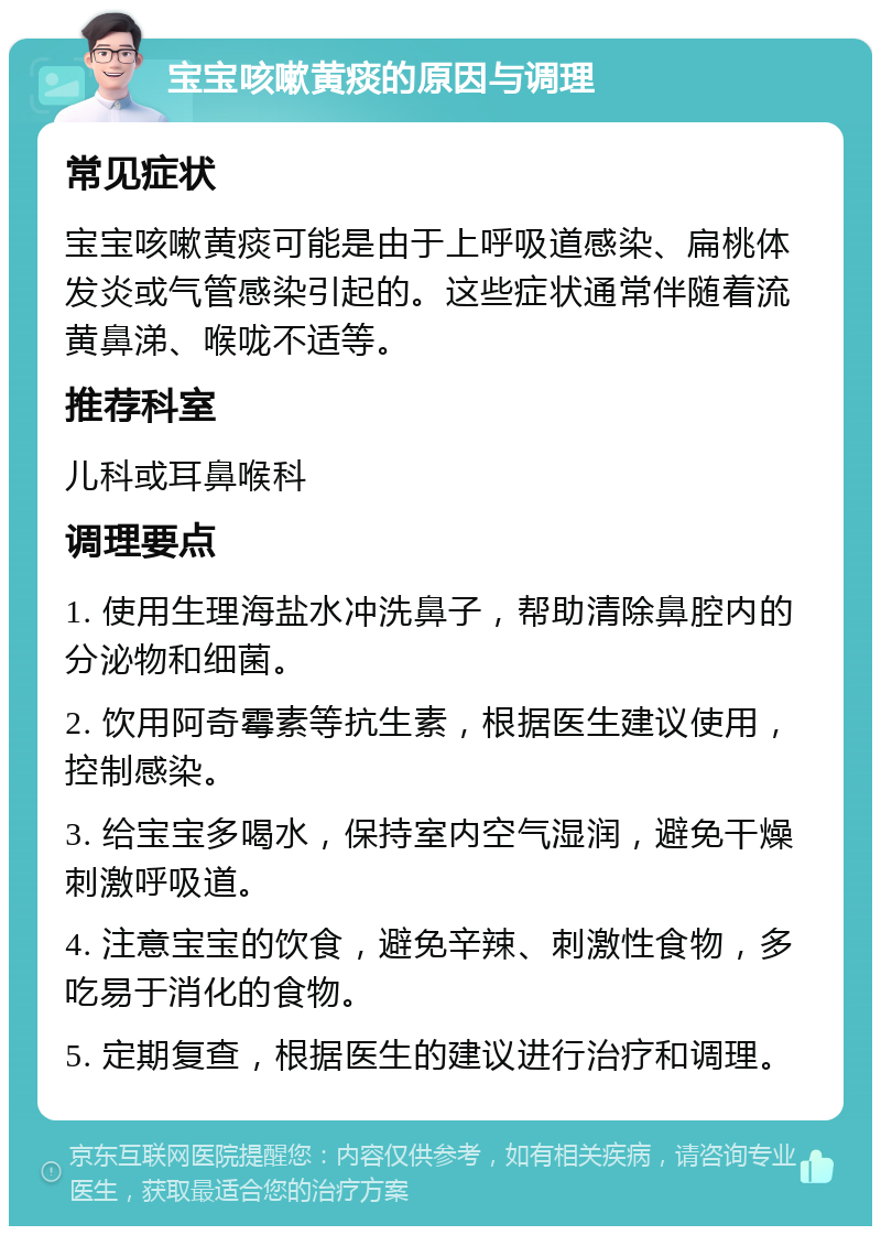 宝宝咳嗽黄痰的原因与调理 常见症状 宝宝咳嗽黄痰可能是由于上呼吸道感染、扁桃体发炎或气管感染引起的。这些症状通常伴随着流黄鼻涕、喉咙不适等。 推荐科室 儿科或耳鼻喉科 调理要点 1. 使用生理海盐水冲洗鼻子，帮助清除鼻腔内的分泌物和细菌。 2. 饮用阿奇霉素等抗生素，根据医生建议使用，控制感染。 3. 给宝宝多喝水，保持室内空气湿润，避免干燥刺激呼吸道。 4. 注意宝宝的饮食，避免辛辣、刺激性食物，多吃易于消化的食物。 5. 定期复查，根据医生的建议进行治疗和调理。