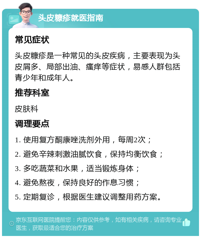 头皮糠疹就医指南 常见症状 头皮糠疹是一种常见的头皮疾病，主要表现为头皮屑多、局部出油、瘙痒等症状，易感人群包括青少年和成年人。 推荐科室 皮肤科 调理要点 1. 使用复方酮康唑洗剂外用，每周2次； 2. 避免辛辣刺激油腻饮食，保持均衡饮食； 3. 多吃蔬菜和水果，适当锻炼身体； 4. 避免熬夜，保持良好的作息习惯； 5. 定期复诊，根据医生建议调整用药方案。