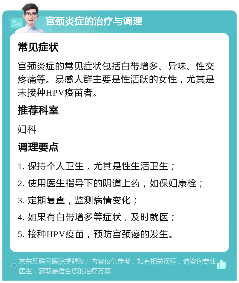 宫颈炎症的治疗与调理 常见症状 宫颈炎症的常见症状包括白带增多、异味、性交疼痛等。易感人群主要是性活跃的女性，尤其是未接种HPV疫苗者。 推荐科室 妇科 调理要点 1. 保持个人卫生，尤其是性生活卫生； 2. 使用医生指导下的阴道上药，如保妇康栓； 3. 定期复查，监测病情变化； 4. 如果有白带增多等症状，及时就医； 5. 接种HPV疫苗，预防宫颈癌的发生。