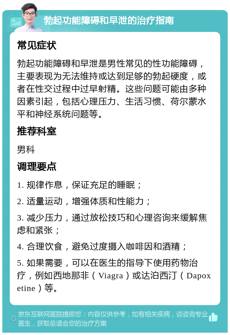 勃起功能障碍和早泄的治疗指南 常见症状 勃起功能障碍和早泄是男性常见的性功能障碍，主要表现为无法维持或达到足够的勃起硬度，或者在性交过程中过早射精。这些问题可能由多种因素引起，包括心理压力、生活习惯、荷尔蒙水平和神经系统问题等。 推荐科室 男科 调理要点 1. 规律作息，保证充足的睡眠； 2. 适量运动，增强体质和性能力； 3. 减少压力，通过放松技巧和心理咨询来缓解焦虑和紧张； 4. 合理饮食，避免过度摄入咖啡因和酒精； 5. 如果需要，可以在医生的指导下使用药物治疗，例如西地那非（Viagra）或达泊西汀（Dapoxetine）等。