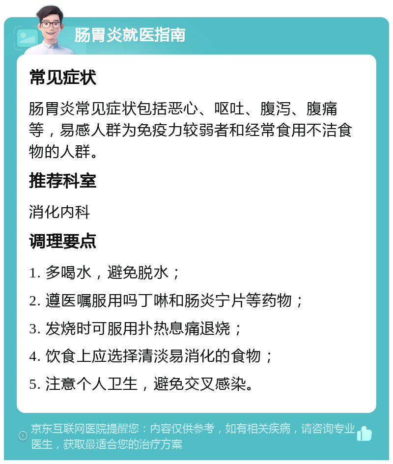 肠胃炎就医指南 常见症状 肠胃炎常见症状包括恶心、呕吐、腹泻、腹痛等，易感人群为免疫力较弱者和经常食用不洁食物的人群。 推荐科室 消化内科 调理要点 1. 多喝水，避免脱水； 2. 遵医嘱服用吗丁啉和肠炎宁片等药物； 3. 发烧时可服用扑热息痛退烧； 4. 饮食上应选择清淡易消化的食物； 5. 注意个人卫生，避免交叉感染。