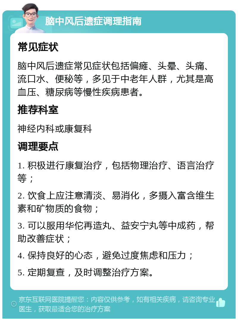 脑中风后遗症调理指南 常见症状 脑中风后遗症常见症状包括偏瘫、头晕、头痛、流口水、便秘等，多见于中老年人群，尤其是高血压、糖尿病等慢性疾病患者。 推荐科室 神经内科或康复科 调理要点 1. 积极进行康复治疗，包括物理治疗、语言治疗等； 2. 饮食上应注意清淡、易消化，多摄入富含维生素和矿物质的食物； 3. 可以服用华佗再造丸、益安宁丸等中成药，帮助改善症状； 4. 保持良好的心态，避免过度焦虑和压力； 5. 定期复查，及时调整治疗方案。