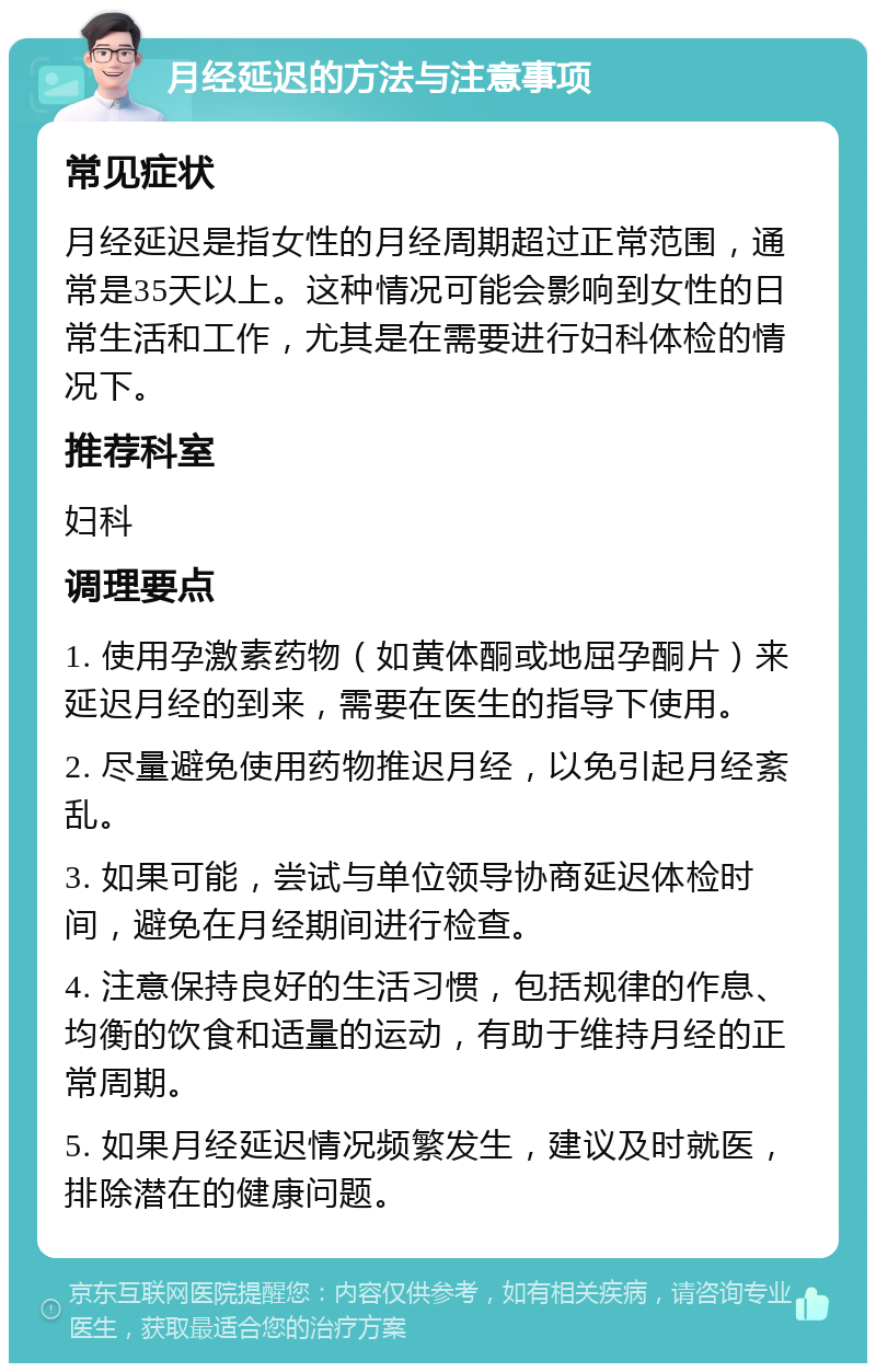 月经延迟的方法与注意事项 常见症状 月经延迟是指女性的月经周期超过正常范围，通常是35天以上。这种情况可能会影响到女性的日常生活和工作，尤其是在需要进行妇科体检的情况下。 推荐科室 妇科 调理要点 1. 使用孕激素药物（如黄体酮或地屈孕酮片）来延迟月经的到来，需要在医生的指导下使用。 2. 尽量避免使用药物推迟月经，以免引起月经紊乱。 3. 如果可能，尝试与单位领导协商延迟体检时间，避免在月经期间进行检查。 4. 注意保持良好的生活习惯，包括规律的作息、均衡的饮食和适量的运动，有助于维持月经的正常周期。 5. 如果月经延迟情况频繁发生，建议及时就医，排除潜在的健康问题。