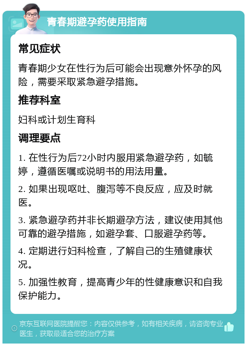 青春期避孕药使用指南 常见症状 青春期少女在性行为后可能会出现意外怀孕的风险，需要采取紧急避孕措施。 推荐科室 妇科或计划生育科 调理要点 1. 在性行为后72小时内服用紧急避孕药，如毓婷，遵循医嘱或说明书的用法用量。 2. 如果出现呕吐、腹泻等不良反应，应及时就医。 3. 紧急避孕药并非长期避孕方法，建议使用其他可靠的避孕措施，如避孕套、口服避孕药等。 4. 定期进行妇科检查，了解自己的生殖健康状况。 5. 加强性教育，提高青少年的性健康意识和自我保护能力。