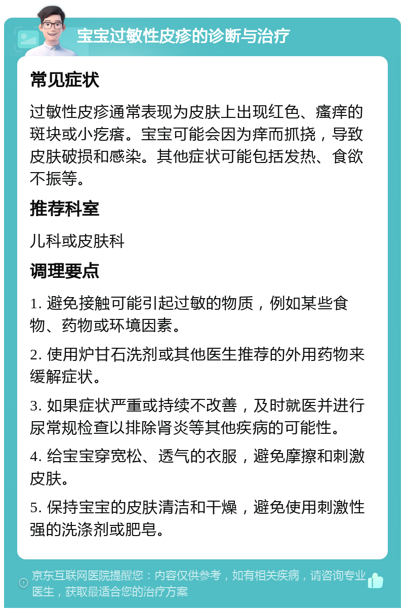 宝宝过敏性皮疹的诊断与治疗 常见症状 过敏性皮疹通常表现为皮肤上出现红色、瘙痒的斑块或小疙瘩。宝宝可能会因为痒而抓挠，导致皮肤破损和感染。其他症状可能包括发热、食欲不振等。 推荐科室 儿科或皮肤科 调理要点 1. 避免接触可能引起过敏的物质，例如某些食物、药物或环境因素。 2. 使用炉甘石洗剂或其他医生推荐的外用药物来缓解症状。 3. 如果症状严重或持续不改善，及时就医并进行尿常规检查以排除肾炎等其他疾病的可能性。 4. 给宝宝穿宽松、透气的衣服，避免摩擦和刺激皮肤。 5. 保持宝宝的皮肤清洁和干燥，避免使用刺激性强的洗涤剂或肥皂。