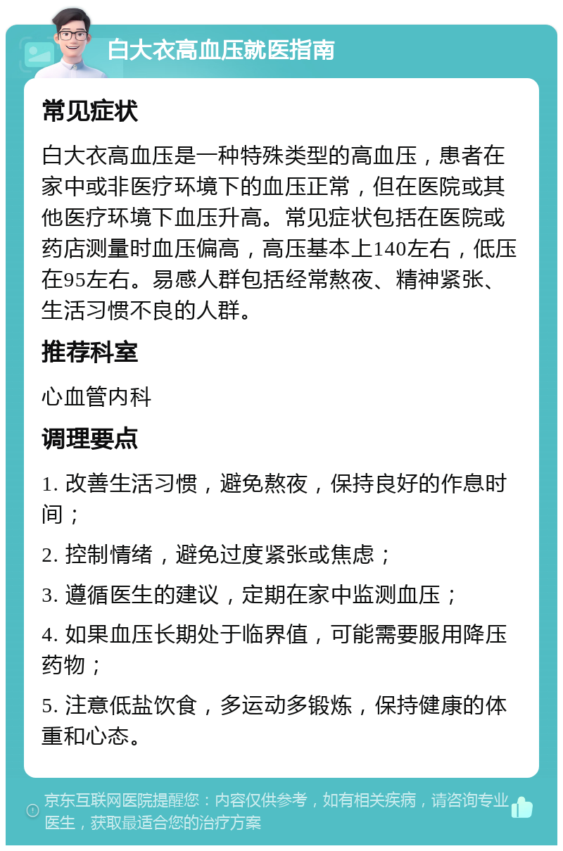 白大衣高血压就医指南 常见症状 白大衣高血压是一种特殊类型的高血压，患者在家中或非医疗环境下的血压正常，但在医院或其他医疗环境下血压升高。常见症状包括在医院或药店测量时血压偏高，高压基本上140左右，低压在95左右。易感人群包括经常熬夜、精神紧张、生活习惯不良的人群。 推荐科室 心血管内科 调理要点 1. 改善生活习惯，避免熬夜，保持良好的作息时间； 2. 控制情绪，避免过度紧张或焦虑； 3. 遵循医生的建议，定期在家中监测血压； 4. 如果血压长期处于临界值，可能需要服用降压药物； 5. 注意低盐饮食，多运动多锻炼，保持健康的体重和心态。