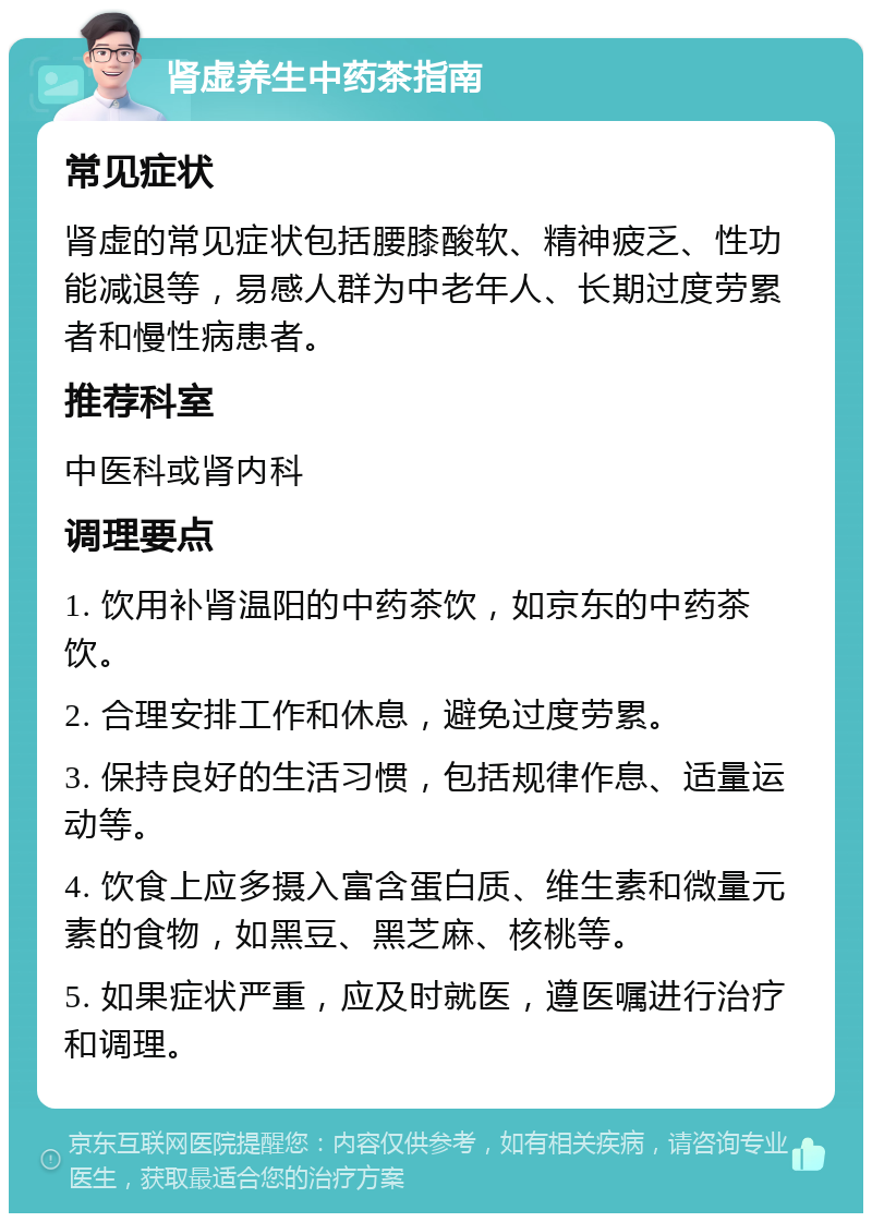 肾虚养生中药茶指南 常见症状 肾虚的常见症状包括腰膝酸软、精神疲乏、性功能减退等，易感人群为中老年人、长期过度劳累者和慢性病患者。 推荐科室 中医科或肾内科 调理要点 1. 饮用补肾温阳的中药茶饮，如京东的中药茶饮。 2. 合理安排工作和休息，避免过度劳累。 3. 保持良好的生活习惯，包括规律作息、适量运动等。 4. 饮食上应多摄入富含蛋白质、维生素和微量元素的食物，如黑豆、黑芝麻、核桃等。 5. 如果症状严重，应及时就医，遵医嘱进行治疗和调理。