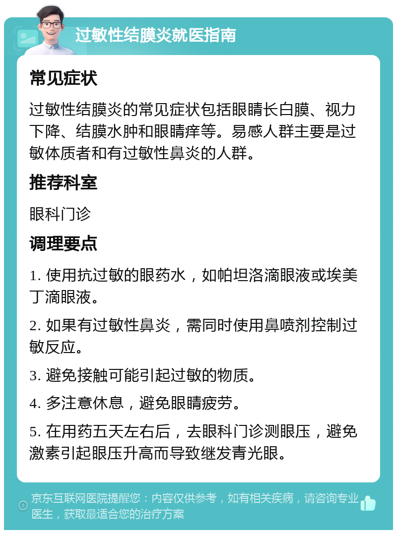 过敏性结膜炎就医指南 常见症状 过敏性结膜炎的常见症状包括眼睛长白膜、视力下降、结膜水肿和眼睛痒等。易感人群主要是过敏体质者和有过敏性鼻炎的人群。 推荐科室 眼科门诊 调理要点 1. 使用抗过敏的眼药水，如帕坦洛滴眼液或埃美丁滴眼液。 2. 如果有过敏性鼻炎，需同时使用鼻喷剂控制过敏反应。 3. 避免接触可能引起过敏的物质。 4. 多注意休息，避免眼睛疲劳。 5. 在用药五天左右后，去眼科门诊测眼压，避免激素引起眼压升高而导致继发青光眼。