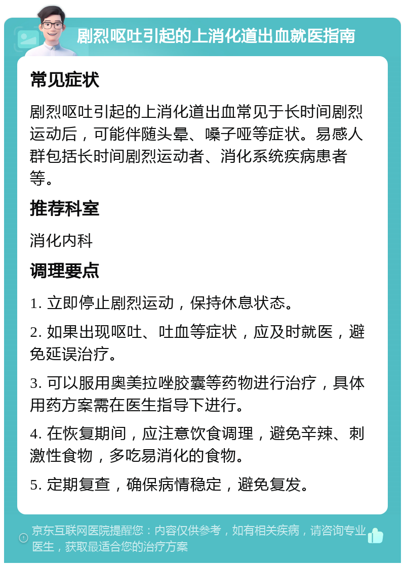 剧烈呕吐引起的上消化道出血就医指南 常见症状 剧烈呕吐引起的上消化道出血常见于长时间剧烈运动后，可能伴随头晕、嗓子哑等症状。易感人群包括长时间剧烈运动者、消化系统疾病患者等。 推荐科室 消化内科 调理要点 1. 立即停止剧烈运动，保持休息状态。 2. 如果出现呕吐、吐血等症状，应及时就医，避免延误治疗。 3. 可以服用奥美拉唑胶囊等药物进行治疗，具体用药方案需在医生指导下进行。 4. 在恢复期间，应注意饮食调理，避免辛辣、刺激性食物，多吃易消化的食物。 5. 定期复查，确保病情稳定，避免复发。