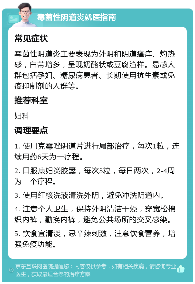 霉菌性阴道炎就医指南 常见症状 霉菌性阴道炎主要表现为外阴和阴道瘙痒、灼热感，白带增多，呈现奶酪状或豆腐渣样。易感人群包括孕妇、糖尿病患者、长期使用抗生素或免疫抑制剂的人群等。 推荐科室 妇科 调理要点 1. 使用克霉唑阴道片进行局部治疗，每次1粒，连续用药6天为一疗程。 2. 口服康妇炎胶囊，每次3粒，每日两次，2-4周为一个疗程。 3. 使用红核洗液清洗外阴，避免冲洗阴道内。 4. 注意个人卫生，保持外阴清洁干燥，穿宽松棉织内裤，勤换内裤，避免公共场所的交叉感染。 5. 饮食宜清淡，忌辛辣刺激，注意饮食营养，增强免疫功能。