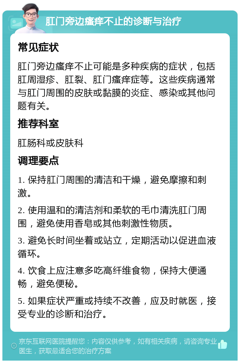 肛门旁边瘙痒不止的诊断与治疗 常见症状 肛门旁边瘙痒不止可能是多种疾病的症状，包括肛周湿疹、肛裂、肛门瘙痒症等。这些疾病通常与肛门周围的皮肤或黏膜的炎症、感染或其他问题有关。 推荐科室 肛肠科或皮肤科 调理要点 1. 保持肛门周围的清洁和干燥，避免摩擦和刺激。 2. 使用温和的清洁剂和柔软的毛巾清洗肛门周围，避免使用香皂或其他刺激性物质。 3. 避免长时间坐着或站立，定期活动以促进血液循环。 4. 饮食上应注意多吃高纤维食物，保持大便通畅，避免便秘。 5. 如果症状严重或持续不改善，应及时就医，接受专业的诊断和治疗。