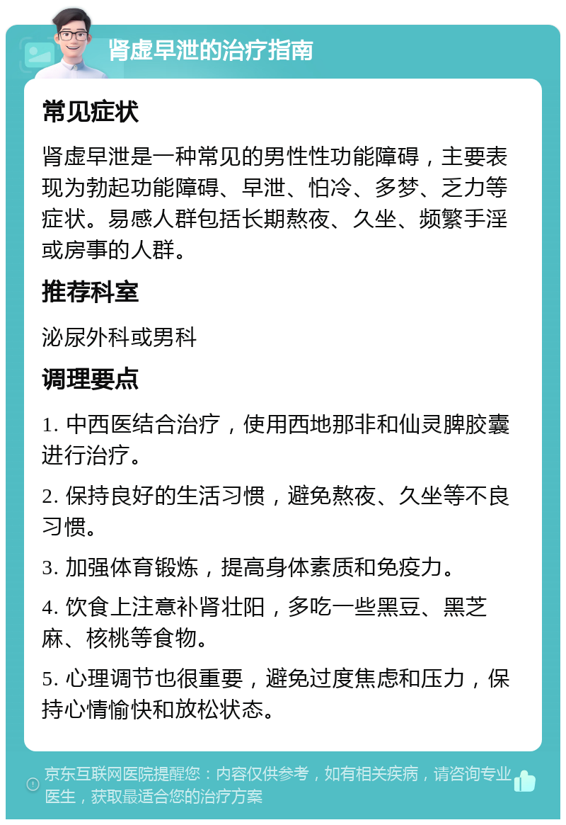 肾虚早泄的治疗指南 常见症状 肾虚早泄是一种常见的男性性功能障碍，主要表现为勃起功能障碍、早泄、怕冷、多梦、乏力等症状。易感人群包括长期熬夜、久坐、频繁手淫或房事的人群。 推荐科室 泌尿外科或男科 调理要点 1. 中西医结合治疗，使用西地那非和仙灵脾胶囊进行治疗。 2. 保持良好的生活习惯，避免熬夜、久坐等不良习惯。 3. 加强体育锻炼，提高身体素质和免疫力。 4. 饮食上注意补肾壮阳，多吃一些黑豆、黑芝麻、核桃等食物。 5. 心理调节也很重要，避免过度焦虑和压力，保持心情愉快和放松状态。