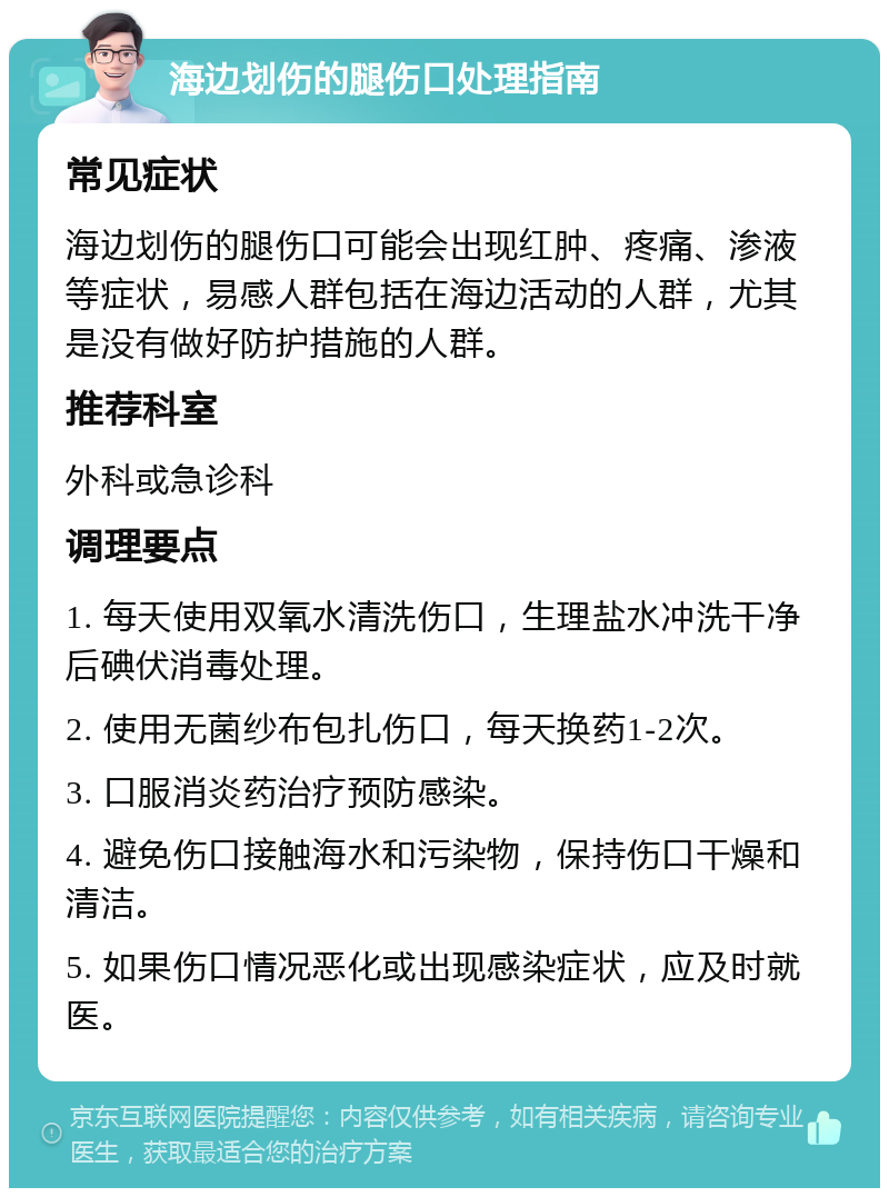 海边划伤的腿伤口处理指南 常见症状 海边划伤的腿伤口可能会出现红肿、疼痛、渗液等症状，易感人群包括在海边活动的人群，尤其是没有做好防护措施的人群。 推荐科室 外科或急诊科 调理要点 1. 每天使用双氧水清洗伤口，生理盐水冲洗干净后碘伏消毒处理。 2. 使用无菌纱布包扎伤口，每天换药1-2次。 3. 口服消炎药治疗预防感染。 4. 避免伤口接触海水和污染物，保持伤口干燥和清洁。 5. 如果伤口情况恶化或出现感染症状，应及时就医。