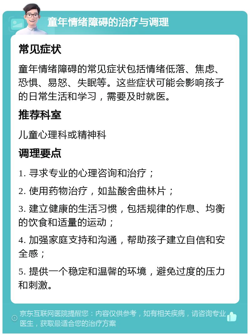 童年情绪障碍的治疗与调理 常见症状 童年情绪障碍的常见症状包括情绪低落、焦虑、恐惧、易怒、失眠等。这些症状可能会影响孩子的日常生活和学习，需要及时就医。 推荐科室 儿童心理科或精神科 调理要点 1. 寻求专业的心理咨询和治疗； 2. 使用药物治疗，如盐酸舍曲林片； 3. 建立健康的生活习惯，包括规律的作息、均衡的饮食和适量的运动； 4. 加强家庭支持和沟通，帮助孩子建立自信和安全感； 5. 提供一个稳定和温馨的环境，避免过度的压力和刺激。