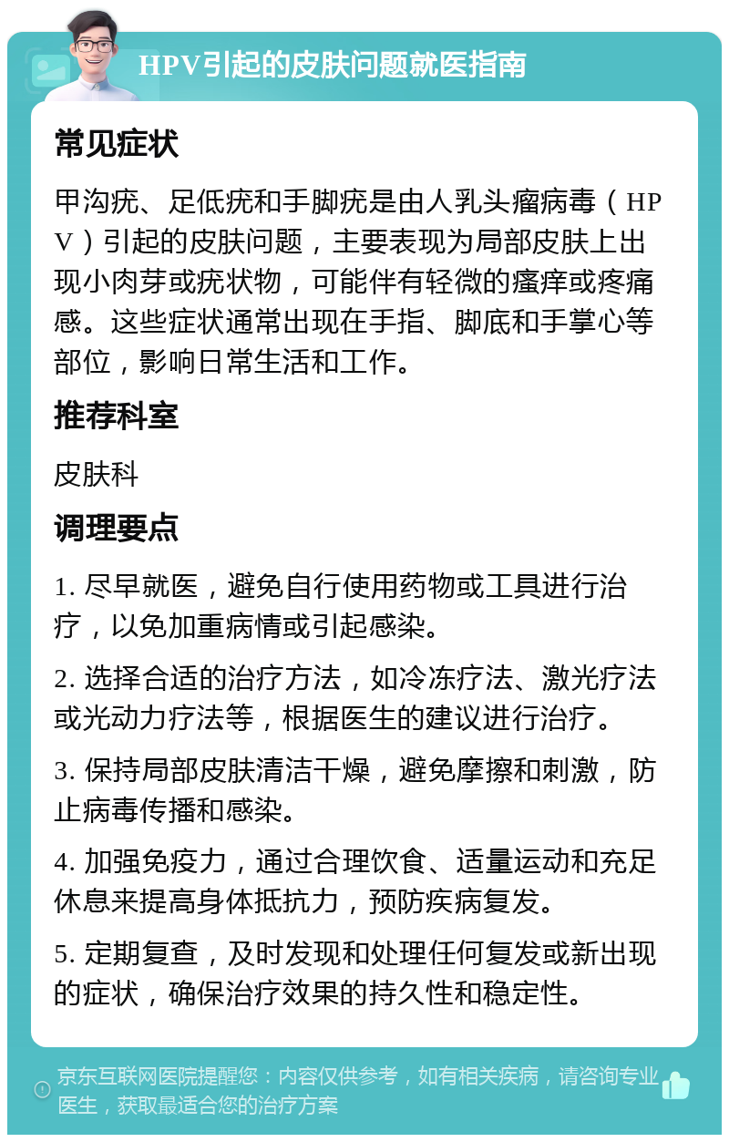 HPV引起的皮肤问题就医指南 常见症状 甲沟疣、足低疣和手脚疣是由人乳头瘤病毒（HPV）引起的皮肤问题，主要表现为局部皮肤上出现小肉芽或疣状物，可能伴有轻微的瘙痒或疼痛感。这些症状通常出现在手指、脚底和手掌心等部位，影响日常生活和工作。 推荐科室 皮肤科 调理要点 1. 尽早就医，避免自行使用药物或工具进行治疗，以免加重病情或引起感染。 2. 选择合适的治疗方法，如冷冻疗法、激光疗法或光动力疗法等，根据医生的建议进行治疗。 3. 保持局部皮肤清洁干燥，避免摩擦和刺激，防止病毒传播和感染。 4. 加强免疫力，通过合理饮食、适量运动和充足休息来提高身体抵抗力，预防疾病复发。 5. 定期复查，及时发现和处理任何复发或新出现的症状，确保治疗效果的持久性和稳定性。