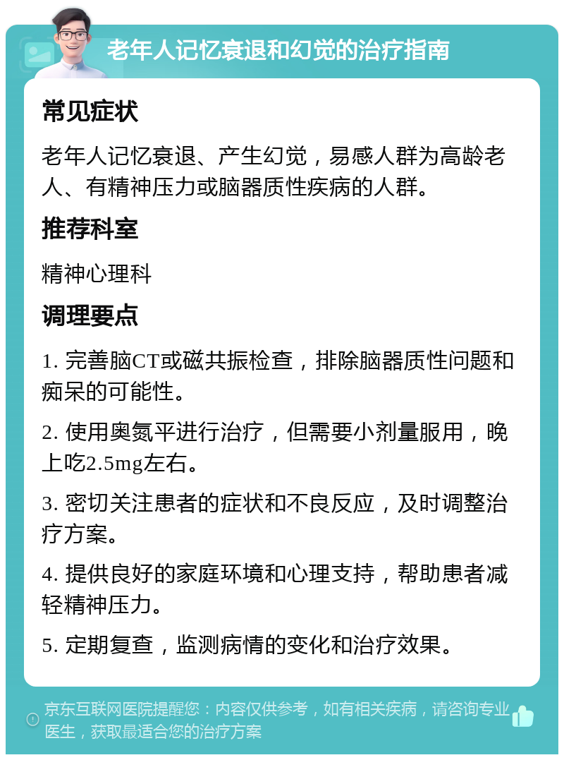 老年人记忆衰退和幻觉的治疗指南 常见症状 老年人记忆衰退、产生幻觉，易感人群为高龄老人、有精神压力或脑器质性疾病的人群。 推荐科室 精神心理科 调理要点 1. 完善脑CT或磁共振检查，排除脑器质性问题和痴呆的可能性。 2. 使用奥氮平进行治疗，但需要小剂量服用，晚上吃2.5mg左右。 3. 密切关注患者的症状和不良反应，及时调整治疗方案。 4. 提供良好的家庭环境和心理支持，帮助患者减轻精神压力。 5. 定期复查，监测病情的变化和治疗效果。