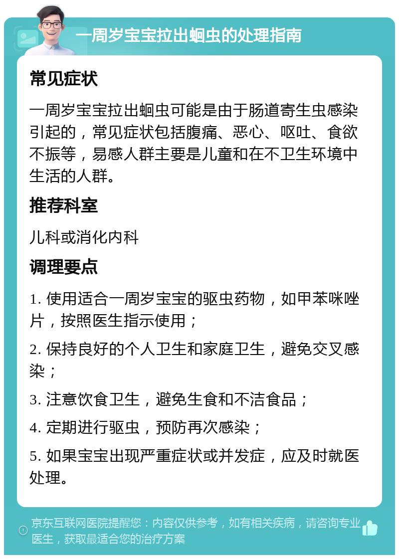 一周岁宝宝拉出蛔虫的处理指南 常见症状 一周岁宝宝拉出蛔虫可能是由于肠道寄生虫感染引起的，常见症状包括腹痛、恶心、呕吐、食欲不振等，易感人群主要是儿童和在不卫生环境中生活的人群。 推荐科室 儿科或消化内科 调理要点 1. 使用适合一周岁宝宝的驱虫药物，如甲苯咪唑片，按照医生指示使用； 2. 保持良好的个人卫生和家庭卫生，避免交叉感染； 3. 注意饮食卫生，避免生食和不洁食品； 4. 定期进行驱虫，预防再次感染； 5. 如果宝宝出现严重症状或并发症，应及时就医处理。