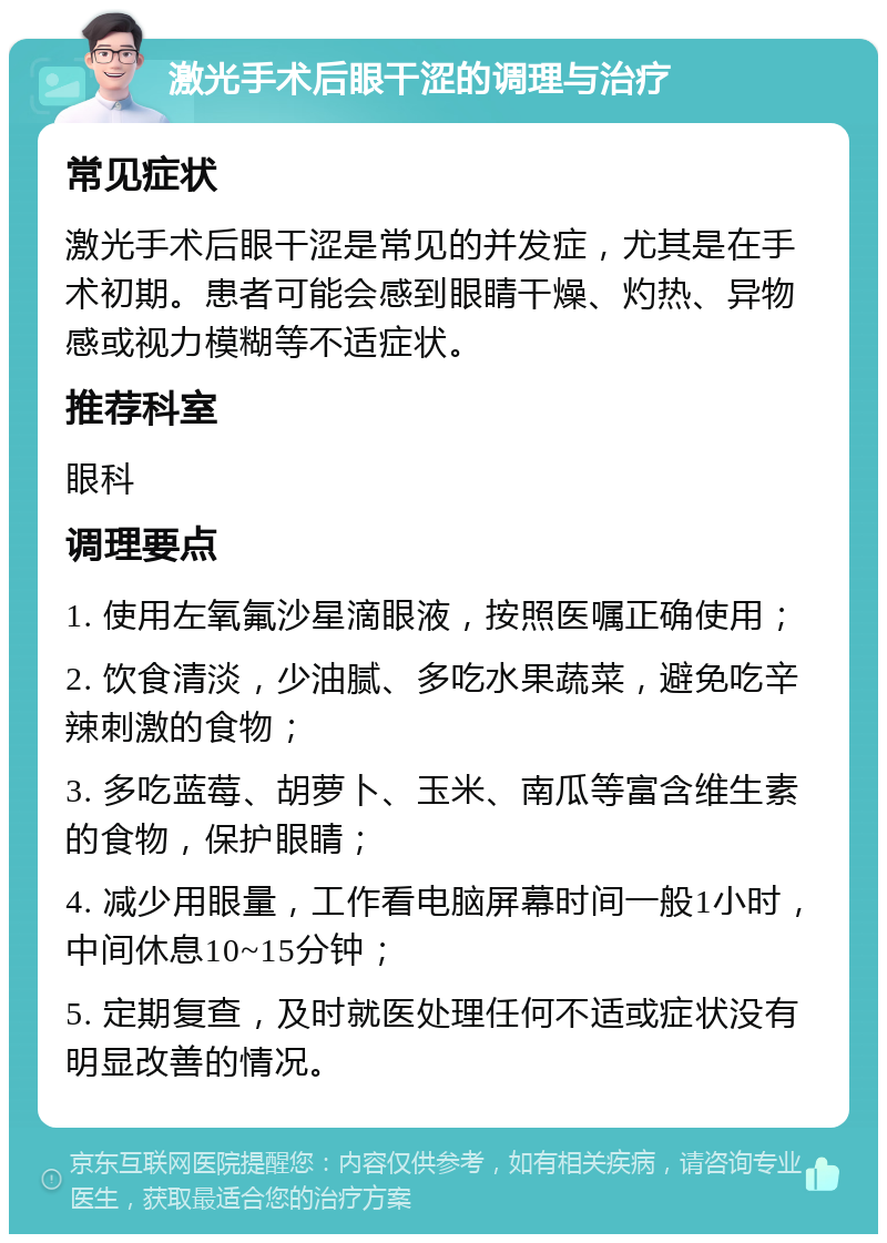 激光手术后眼干涩的调理与治疗 常见症状 激光手术后眼干涩是常见的并发症，尤其是在手术初期。患者可能会感到眼睛干燥、灼热、异物感或视力模糊等不适症状。 推荐科室 眼科 调理要点 1. 使用左氧氟沙星滴眼液，按照医嘱正确使用； 2. 饮食清淡，少油腻、多吃水果蔬菜，避免吃辛辣刺激的食物； 3. 多吃蓝莓、胡萝卜、玉米、南瓜等富含维生素的食物，保护眼睛； 4. 减少用眼量，工作看电脑屏幕时间一般1小时，中间休息10~15分钟； 5. 定期复查，及时就医处理任何不适或症状没有明显改善的情况。