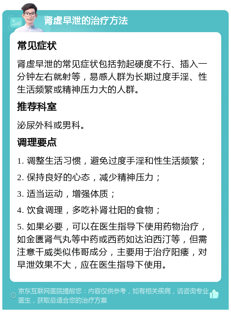 肾虚早泄的治疗方法 常见症状 肾虚早泄的常见症状包括勃起硬度不行、插入一分钟左右就射等，易感人群为长期过度手淫、性生活频繁或精神压力大的人群。 推荐科室 泌尿外科或男科。 调理要点 1. 调整生活习惯，避免过度手淫和性生活频繁； 2. 保持良好的心态，减少精神压力； 3. 适当运动，增强体质； 4. 饮食调理，多吃补肾壮阳的食物； 5. 如果必要，可以在医生指导下使用药物治疗，如金匮肾气丸等中药或西药如达泊西汀等，但需注意千威类似伟哥成分，主要用于治疗阳痿，对早泄效果不大，应在医生指导下使用。