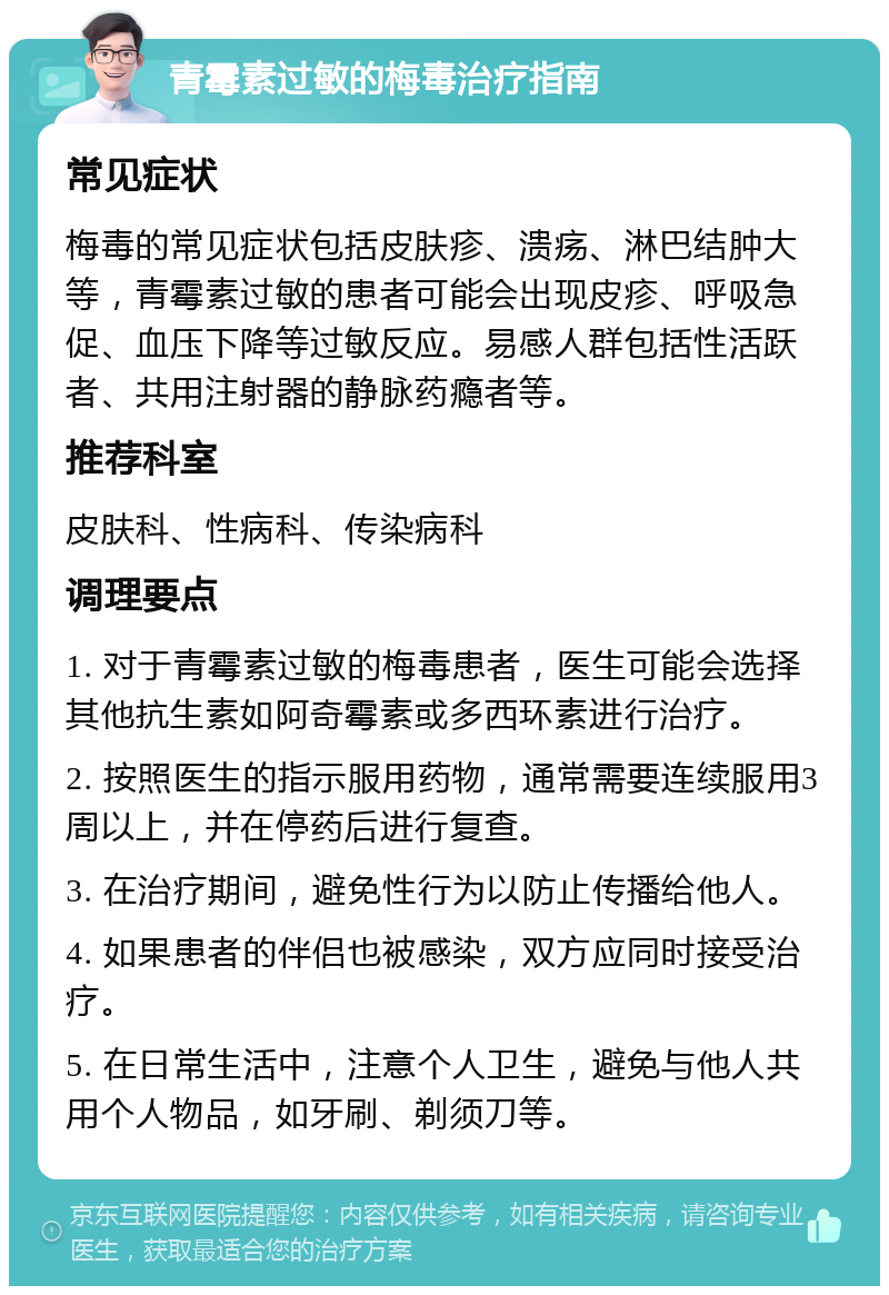 青霉素过敏的梅毒治疗指南 常见症状 梅毒的常见症状包括皮肤疹、溃疡、淋巴结肿大等，青霉素过敏的患者可能会出现皮疹、呼吸急促、血压下降等过敏反应。易感人群包括性活跃者、共用注射器的静脉药瘾者等。 推荐科室 皮肤科、性病科、传染病科 调理要点 1. 对于青霉素过敏的梅毒患者，医生可能会选择其他抗生素如阿奇霉素或多西环素进行治疗。 2. 按照医生的指示服用药物，通常需要连续服用3周以上，并在停药后进行复查。 3. 在治疗期间，避免性行为以防止传播给他人。 4. 如果患者的伴侣也被感染，双方应同时接受治疗。 5. 在日常生活中，注意个人卫生，避免与他人共用个人物品，如牙刷、剃须刀等。