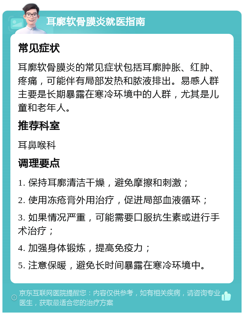 耳廓软骨膜炎就医指南 常见症状 耳廓软骨膜炎的常见症状包括耳廓肿胀、红肿、疼痛，可能伴有局部发热和脓液排出。易感人群主要是长期暴露在寒冷环境中的人群，尤其是儿童和老年人。 推荐科室 耳鼻喉科 调理要点 1. 保持耳廓清洁干燥，避免摩擦和刺激； 2. 使用冻疮膏外用治疗，促进局部血液循环； 3. 如果情况严重，可能需要口服抗生素或进行手术治疗； 4. 加强身体锻炼，提高免疫力； 5. 注意保暖，避免长时间暴露在寒冷环境中。