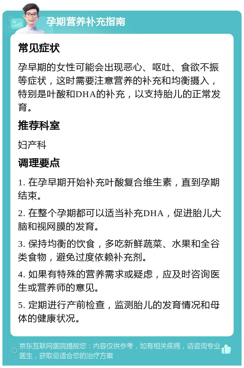 孕期营养补充指南 常见症状 孕早期的女性可能会出现恶心、呕吐、食欲不振等症状，这时需要注意营养的补充和均衡摄入，特别是叶酸和DHA的补充，以支持胎儿的正常发育。 推荐科室 妇产科 调理要点 1. 在孕早期开始补充叶酸复合维生素，直到孕期结束。 2. 在整个孕期都可以适当补充DHA，促进胎儿大脑和视网膜的发育。 3. 保持均衡的饮食，多吃新鲜蔬菜、水果和全谷类食物，避免过度依赖补充剂。 4. 如果有特殊的营养需求或疑虑，应及时咨询医生或营养师的意见。 5. 定期进行产前检查，监测胎儿的发育情况和母体的健康状况。