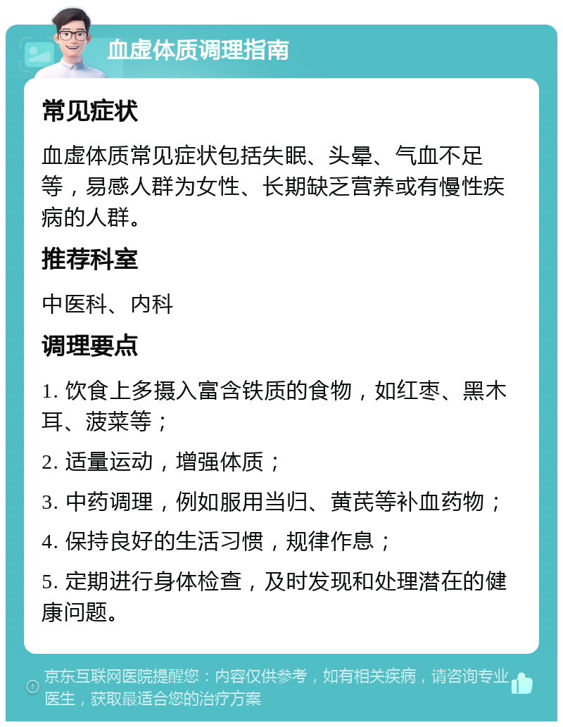 血虚体质调理指南 常见症状 血虚体质常见症状包括失眠、头晕、气血不足等，易感人群为女性、长期缺乏营养或有慢性疾病的人群。 推荐科室 中医科、内科 调理要点 1. 饮食上多摄入富含铁质的食物，如红枣、黑木耳、菠菜等； 2. 适量运动，增强体质； 3. 中药调理，例如服用当归、黄芪等补血药物； 4. 保持良好的生活习惯，规律作息； 5. 定期进行身体检查，及时发现和处理潜在的健康问题。