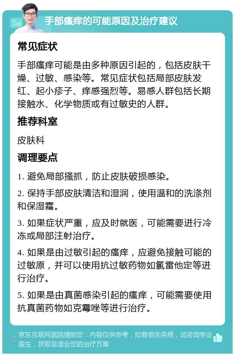 手部瘙痒的可能原因及治疗建议 常见症状 手部瘙痒可能是由多种原因引起的，包括皮肤干燥、过敏、感染等。常见症状包括局部皮肤发红、起小疹子、痒感强烈等。易感人群包括长期接触水、化学物质或有过敏史的人群。 推荐科室 皮肤科 调理要点 1. 避免局部搔抓，防止皮肤破损感染。 2. 保持手部皮肤清洁和湿润，使用温和的洗涤剂和保湿霜。 3. 如果症状严重，应及时就医，可能需要进行冷冻或局部注射治疗。 4. 如果是由过敏引起的瘙痒，应避免接触可能的过敏原，并可以使用抗过敏药物如氯雷他定等进行治疗。 5. 如果是由真菌感染引起的瘙痒，可能需要使用抗真菌药物如克霉唑等进行治疗。