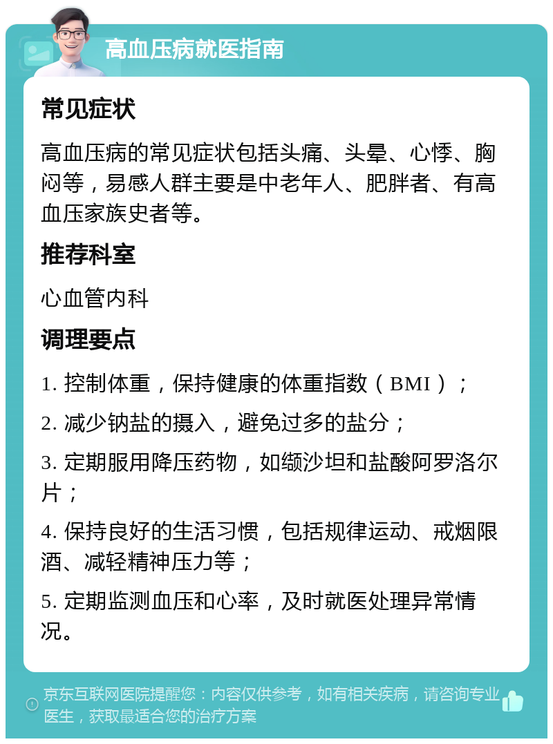 高血压病就医指南 常见症状 高血压病的常见症状包括头痛、头晕、心悸、胸闷等，易感人群主要是中老年人、肥胖者、有高血压家族史者等。 推荐科室 心血管内科 调理要点 1. 控制体重，保持健康的体重指数（BMI）； 2. 减少钠盐的摄入，避免过多的盐分； 3. 定期服用降压药物，如缬沙坦和盐酸阿罗洛尔片； 4. 保持良好的生活习惯，包括规律运动、戒烟限酒、减轻精神压力等； 5. 定期监测血压和心率，及时就医处理异常情况。