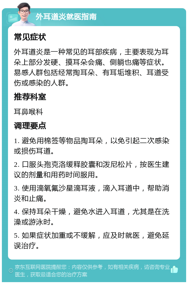 外耳道炎就医指南 常见症状 外耳道炎是一种常见的耳部疾病，主要表现为耳朵上部分发硬、摸耳朵会痛、侧躺也痛等症状。易感人群包括经常掏耳朵、有耳垢堆积、耳道受伤或感染的人群。 推荐科室 耳鼻喉科 调理要点 1. 避免用棉签等物品掏耳朵，以免引起二次感染或损伤耳道。 2. 口服头孢克洛缓释胶囊和泼尼松片，按医生建议的剂量和用药时间服用。 3. 使用滴氧氟沙星滴耳液，滴入耳道中，帮助消炎和止痛。 4. 保持耳朵干燥，避免水进入耳道，尤其是在洗澡或游泳时。 5. 如果症状加重或不缓解，应及时就医，避免延误治疗。