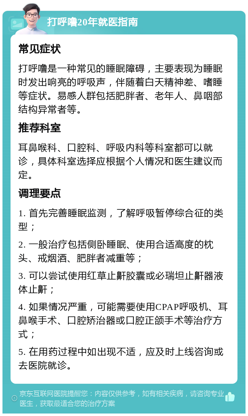 打呼噜20年就医指南 常见症状 打呼噜是一种常见的睡眠障碍，主要表现为睡眠时发出响亮的呼吸声，伴随着白天精神差、嗜睡等症状。易感人群包括肥胖者、老年人、鼻咽部结构异常者等。 推荐科室 耳鼻喉科、口腔科、呼吸内科等科室都可以就诊，具体科室选择应根据个人情况和医生建议而定。 调理要点 1. 首先完善睡眠监测，了解呼吸暂停综合征的类型； 2. 一般治疗包括侧卧睡眠、使用合适高度的枕头、戒烟酒、肥胖者减重等； 3. 可以尝试使用红草止鼾胶囊或必瑞坦止鼾器液体止鼾； 4. 如果情况严重，可能需要使用CPAP呼吸机、耳鼻喉手术、口腔矫治器或口腔正颌手术等治疗方式； 5. 在用药过程中如出现不适，应及时上线咨询或去医院就诊。