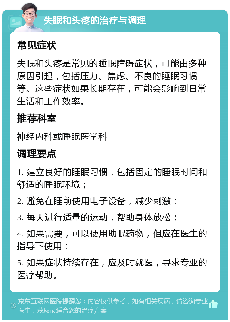 失眠和头疼的治疗与调理 常见症状 失眠和头疼是常见的睡眠障碍症状，可能由多种原因引起，包括压力、焦虑、不良的睡眠习惯等。这些症状如果长期存在，可能会影响到日常生活和工作效率。 推荐科室 神经内科或睡眠医学科 调理要点 1. 建立良好的睡眠习惯，包括固定的睡眠时间和舒适的睡眠环境； 2. 避免在睡前使用电子设备，减少刺激； 3. 每天进行适量的运动，帮助身体放松； 4. 如果需要，可以使用助眠药物，但应在医生的指导下使用； 5. 如果症状持续存在，应及时就医，寻求专业的医疗帮助。