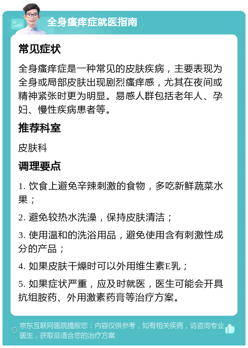 全身瘙痒症就医指南 常见症状 全身瘙痒症是一种常见的皮肤疾病，主要表现为全身或局部皮肤出现剧烈瘙痒感，尤其在夜间或精神紧张时更为明显。易感人群包括老年人、孕妇、慢性疾病患者等。 推荐科室 皮肤科 调理要点 1. 饮食上避免辛辣刺激的食物，多吃新鲜蔬菜水果； 2. 避免较热水洗澡，保持皮肤清洁； 3. 使用温和的洗浴用品，避免使用含有刺激性成分的产品； 4. 如果皮肤干燥时可以外用维生素E乳； 5. 如果症状严重，应及时就医，医生可能会开具抗组胺药、外用激素药膏等治疗方案。