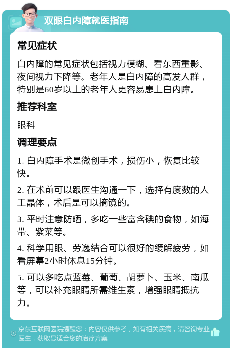 双眼白内障就医指南 常见症状 白内障的常见症状包括视力模糊、看东西重影、夜间视力下降等。老年人是白内障的高发人群，特别是60岁以上的老年人更容易患上白内障。 推荐科室 眼科 调理要点 1. 白内障手术是微创手术，损伤小，恢复比较快。 2. 在术前可以跟医生沟通一下，选择有度数的人工晶体，术后是可以摘镜的。 3. 平时注意防晒，多吃一些富含碘的食物，如海带、紫菜等。 4. 科学用眼、劳逸结合可以很好的缓解疲劳，如看屏幕2小时休息15分钟。 5. 可以多吃点蓝莓、葡萄、胡萝卜、玉米、南瓜等，可以补充眼睛所需维生素，增强眼睛抵抗力。