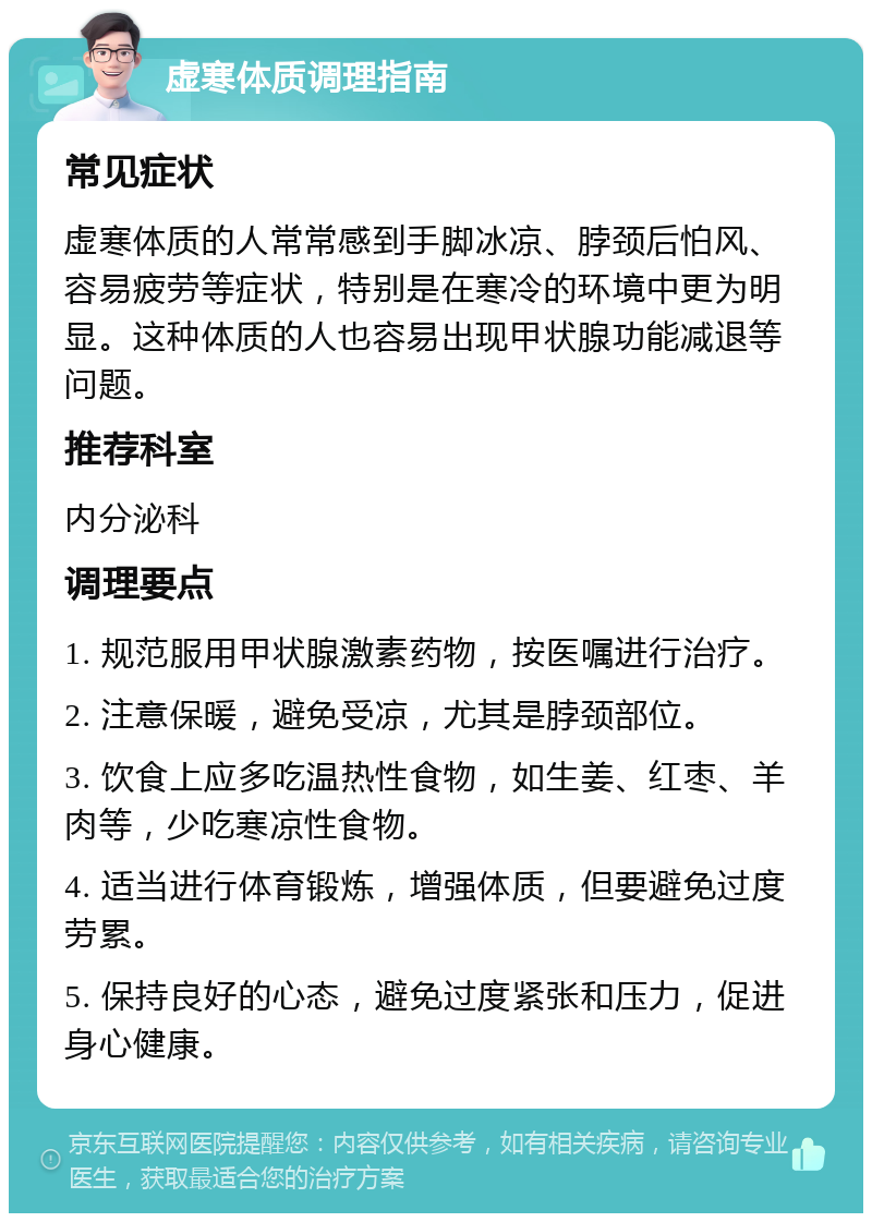 虚寒体质调理指南 常见症状 虚寒体质的人常常感到手脚冰凉、脖颈后怕风、容易疲劳等症状，特别是在寒冷的环境中更为明显。这种体质的人也容易出现甲状腺功能减退等问题。 推荐科室 内分泌科 调理要点 1. 规范服用甲状腺激素药物，按医嘱进行治疗。 2. 注意保暖，避免受凉，尤其是脖颈部位。 3. 饮食上应多吃温热性食物，如生姜、红枣、羊肉等，少吃寒凉性食物。 4. 适当进行体育锻炼，增强体质，但要避免过度劳累。 5. 保持良好的心态，避免过度紧张和压力，促进身心健康。