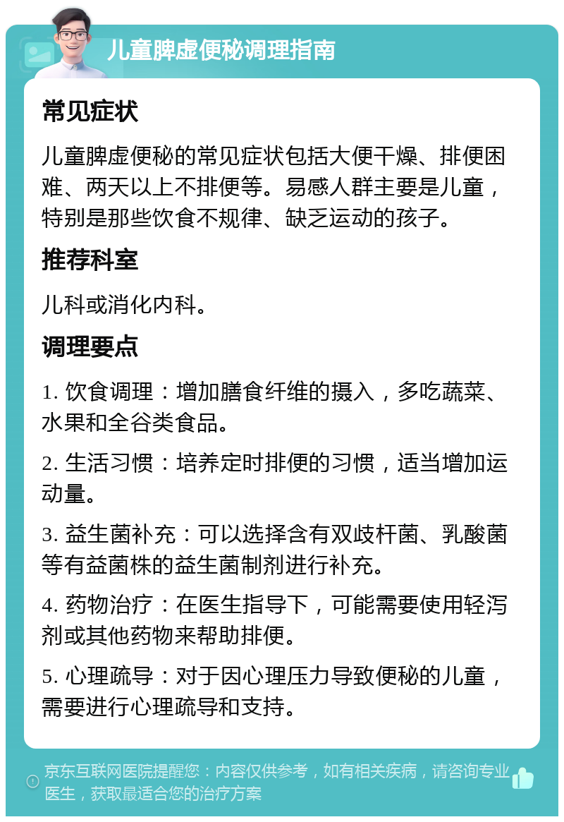 儿童脾虚便秘调理指南 常见症状 儿童脾虚便秘的常见症状包括大便干燥、排便困难、两天以上不排便等。易感人群主要是儿童，特别是那些饮食不规律、缺乏运动的孩子。 推荐科室 儿科或消化内科。 调理要点 1. 饮食调理：增加膳食纤维的摄入，多吃蔬菜、水果和全谷类食品。 2. 生活习惯：培养定时排便的习惯，适当增加运动量。 3. 益生菌补充：可以选择含有双歧杆菌、乳酸菌等有益菌株的益生菌制剂进行补充。 4. 药物治疗：在医生指导下，可能需要使用轻泻剂或其他药物来帮助排便。 5. 心理疏导：对于因心理压力导致便秘的儿童，需要进行心理疏导和支持。