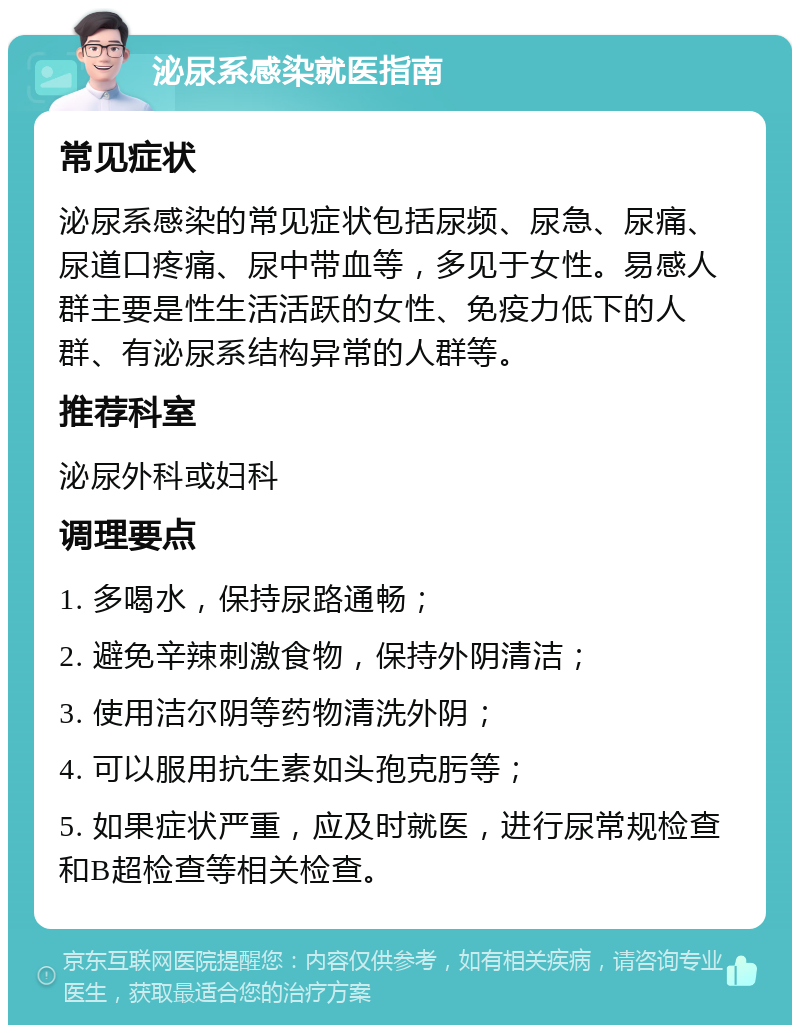 泌尿系感染就医指南 常见症状 泌尿系感染的常见症状包括尿频、尿急、尿痛、尿道口疼痛、尿中带血等，多见于女性。易感人群主要是性生活活跃的女性、免疫力低下的人群、有泌尿系结构异常的人群等。 推荐科室 泌尿外科或妇科 调理要点 1. 多喝水，保持尿路通畅； 2. 避免辛辣刺激食物，保持外阴清洁； 3. 使用洁尔阴等药物清洗外阴； 4. 可以服用抗生素如头孢克肟等； 5. 如果症状严重，应及时就医，进行尿常规检查和B超检查等相关检查。