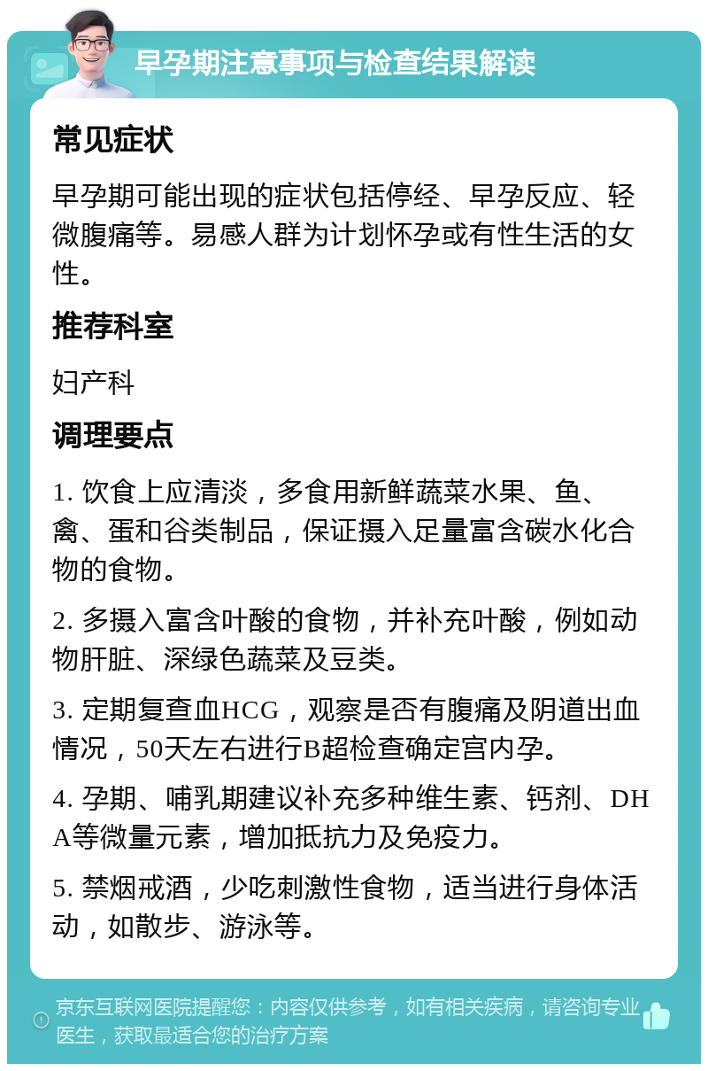 早孕期注意事项与检查结果解读 常见症状 早孕期可能出现的症状包括停经、早孕反应、轻微腹痛等。易感人群为计划怀孕或有性生活的女性。 推荐科室 妇产科 调理要点 1. 饮食上应清淡，多食用新鲜蔬菜水果、鱼、禽、蛋和谷类制品，保证摄入足量富含碳水化合物的食物。 2. 多摄入富含叶酸的食物，并补充叶酸，例如动物肝脏、深绿色蔬菜及豆类。 3. 定期复查血HCG，观察是否有腹痛及阴道出血情况，50天左右进行B超检查确定宫内孕。 4. 孕期、哺乳期建议补充多种维生素、钙剂、DHA等微量元素，增加抵抗力及免疫力。 5. 禁烟戒酒，少吃刺激性食物，适当进行身体活动，如散步、游泳等。