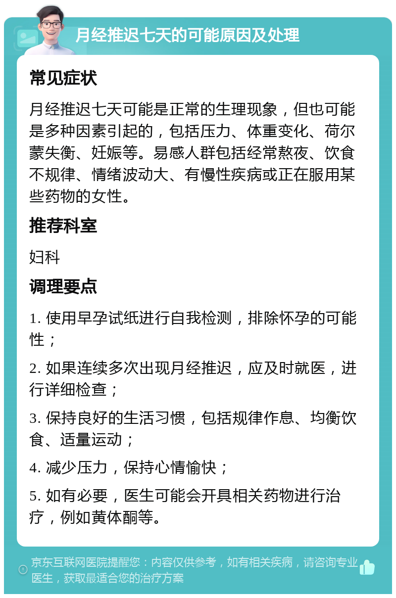 月经推迟七天的可能原因及处理 常见症状 月经推迟七天可能是正常的生理现象，但也可能是多种因素引起的，包括压力、体重变化、荷尔蒙失衡、妊娠等。易感人群包括经常熬夜、饮食不规律、情绪波动大、有慢性疾病或正在服用某些药物的女性。 推荐科室 妇科 调理要点 1. 使用早孕试纸进行自我检测，排除怀孕的可能性； 2. 如果连续多次出现月经推迟，应及时就医，进行详细检查； 3. 保持良好的生活习惯，包括规律作息、均衡饮食、适量运动； 4. 减少压力，保持心情愉快； 5. 如有必要，医生可能会开具相关药物进行治疗，例如黄体酮等。