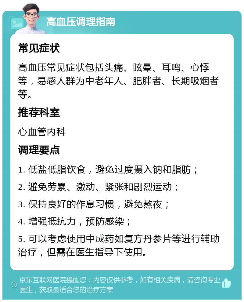 高血压调理指南 常见症状 高血压常见症状包括头痛、眩晕、耳鸣、心悸等，易感人群为中老年人、肥胖者、长期吸烟者等。 推荐科室 心血管内科 调理要点 1. 低盐低脂饮食，避免过度摄入钠和脂肪； 2. 避免劳累、激动、紧张和剧烈运动； 3. 保持良好的作息习惯，避免熬夜； 4. 增强抵抗力，预防感染； 5. 可以考虑使用中成药如复方丹参片等进行辅助治疗，但需在医生指导下使用。