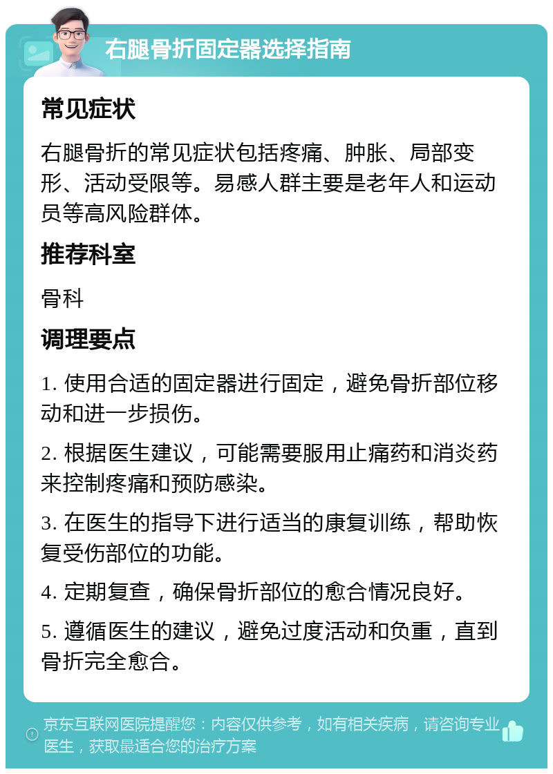 右腿骨折固定器选择指南 常见症状 右腿骨折的常见症状包括疼痛、肿胀、局部变形、活动受限等。易感人群主要是老年人和运动员等高风险群体。 推荐科室 骨科 调理要点 1. 使用合适的固定器进行固定，避免骨折部位移动和进一步损伤。 2. 根据医生建议，可能需要服用止痛药和消炎药来控制疼痛和预防感染。 3. 在医生的指导下进行适当的康复训练，帮助恢复受伤部位的功能。 4. 定期复查，确保骨折部位的愈合情况良好。 5. 遵循医生的建议，避免过度活动和负重，直到骨折完全愈合。