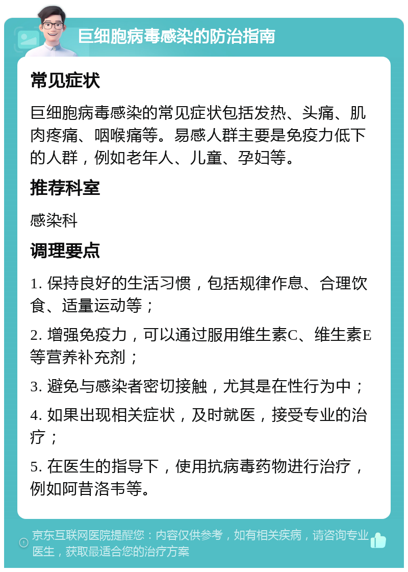 巨细胞病毒感染的防治指南 常见症状 巨细胞病毒感染的常见症状包括发热、头痛、肌肉疼痛、咽喉痛等。易感人群主要是免疫力低下的人群，例如老年人、儿童、孕妇等。 推荐科室 感染科 调理要点 1. 保持良好的生活习惯，包括规律作息、合理饮食、适量运动等； 2. 增强免疫力，可以通过服用维生素C、维生素E等营养补充剂； 3. 避免与感染者密切接触，尤其是在性行为中； 4. 如果出现相关症状，及时就医，接受专业的治疗； 5. 在医生的指导下，使用抗病毒药物进行治疗，例如阿昔洛韦等。