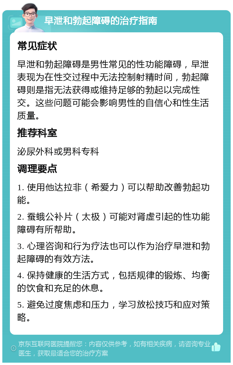 早泄和勃起障碍的治疗指南 常见症状 早泄和勃起障碍是男性常见的性功能障碍，早泄表现为在性交过程中无法控制射精时间，勃起障碍则是指无法获得或维持足够的勃起以完成性交。这些问题可能会影响男性的自信心和性生活质量。 推荐科室 泌尿外科或男科专科 调理要点 1. 使用他达拉非（希爱力）可以帮助改善勃起功能。 2. 蚕蛾公补片（太极）可能对肾虚引起的性功能障碍有所帮助。 3. 心理咨询和行为疗法也可以作为治疗早泄和勃起障碍的有效方法。 4. 保持健康的生活方式，包括规律的锻炼、均衡的饮食和充足的休息。 5. 避免过度焦虑和压力，学习放松技巧和应对策略。