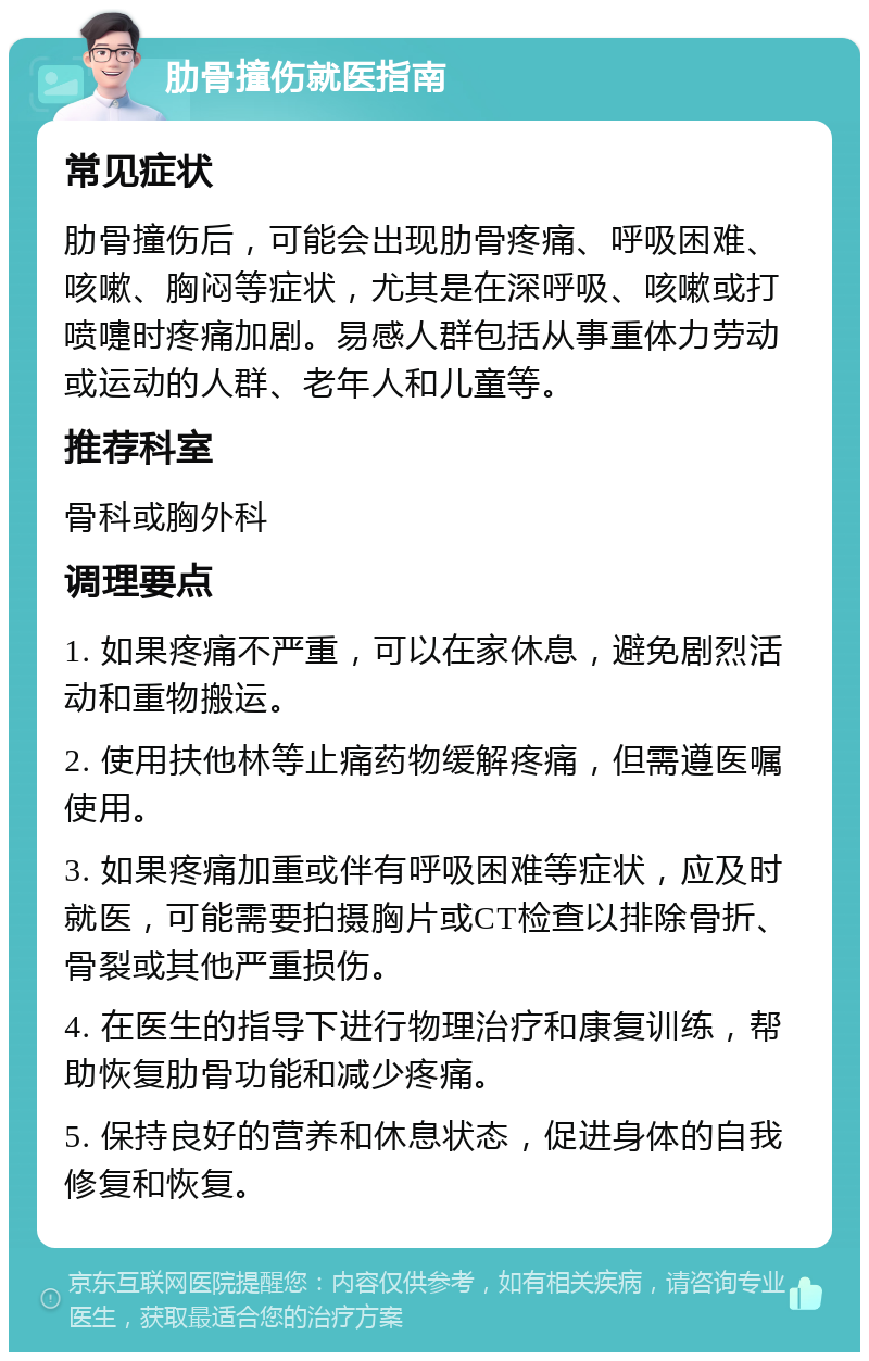 肋骨撞伤就医指南 常见症状 肋骨撞伤后，可能会出现肋骨疼痛、呼吸困难、咳嗽、胸闷等症状，尤其是在深呼吸、咳嗽或打喷嚏时疼痛加剧。易感人群包括从事重体力劳动或运动的人群、老年人和儿童等。 推荐科室 骨科或胸外科 调理要点 1. 如果疼痛不严重，可以在家休息，避免剧烈活动和重物搬运。 2. 使用扶他林等止痛药物缓解疼痛，但需遵医嘱使用。 3. 如果疼痛加重或伴有呼吸困难等症状，应及时就医，可能需要拍摄胸片或CT检查以排除骨折、骨裂或其他严重损伤。 4. 在医生的指导下进行物理治疗和康复训练，帮助恢复肋骨功能和减少疼痛。 5. 保持良好的营养和休息状态，促进身体的自我修复和恢复。