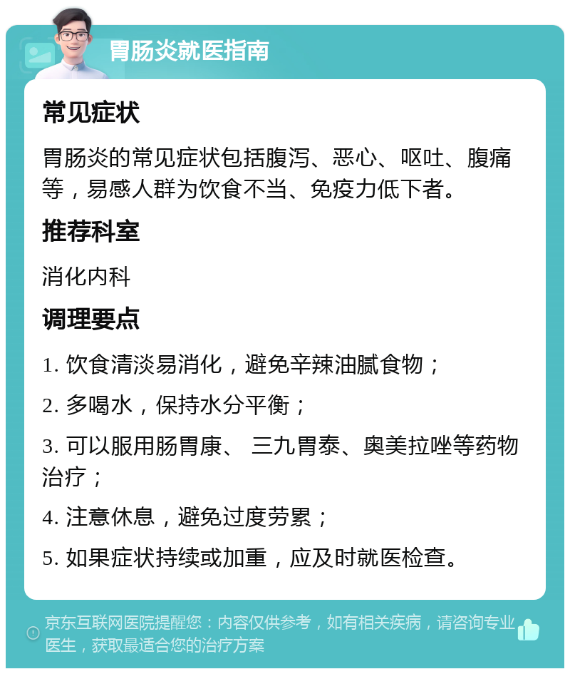 胃肠炎就医指南 常见症状 胃肠炎的常见症状包括腹泻、恶心、呕吐、腹痛等，易感人群为饮食不当、免疫力低下者。 推荐科室 消化内科 调理要点 1. 饮食清淡易消化，避免辛辣油腻食物； 2. 多喝水，保持水分平衡； 3. 可以服用肠胃康、 三九胃泰、奥美拉唑等药物治疗； 4. 注意休息，避免过度劳累； 5. 如果症状持续或加重，应及时就医检查。