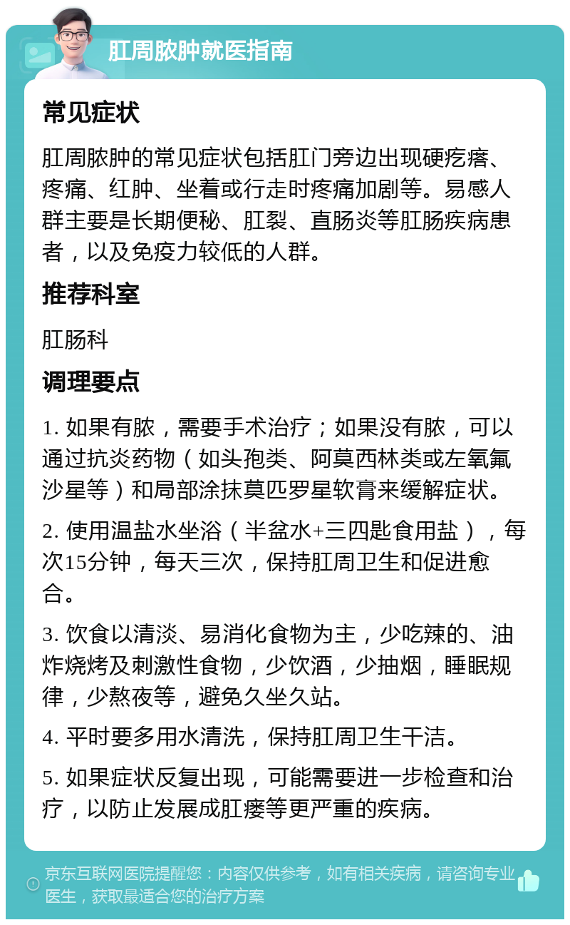 肛周脓肿就医指南 常见症状 肛周脓肿的常见症状包括肛门旁边出现硬疙瘩、疼痛、红肿、坐着或行走时疼痛加剧等。易感人群主要是长期便秘、肛裂、直肠炎等肛肠疾病患者，以及免疫力较低的人群。 推荐科室 肛肠科 调理要点 1. 如果有脓，需要手术治疗；如果没有脓，可以通过抗炎药物（如头孢类、阿莫西林类或左氧氟沙星等）和局部涂抹莫匹罗星软膏来缓解症状。 2. 使用温盐水坐浴（半盆水+三四匙食用盐），每次15分钟，每天三次，保持肛周卫生和促进愈合。 3. 饮食以清淡、易消化食物为主，少吃辣的、油炸烧烤及刺激性食物，少饮酒，少抽烟，睡眠规律，少熬夜等，避免久坐久站。 4. 平时要多用水清洗，保持肛周卫生干洁。 5. 如果症状反复出现，可能需要进一步检查和治疗，以防止发展成肛瘘等更严重的疾病。