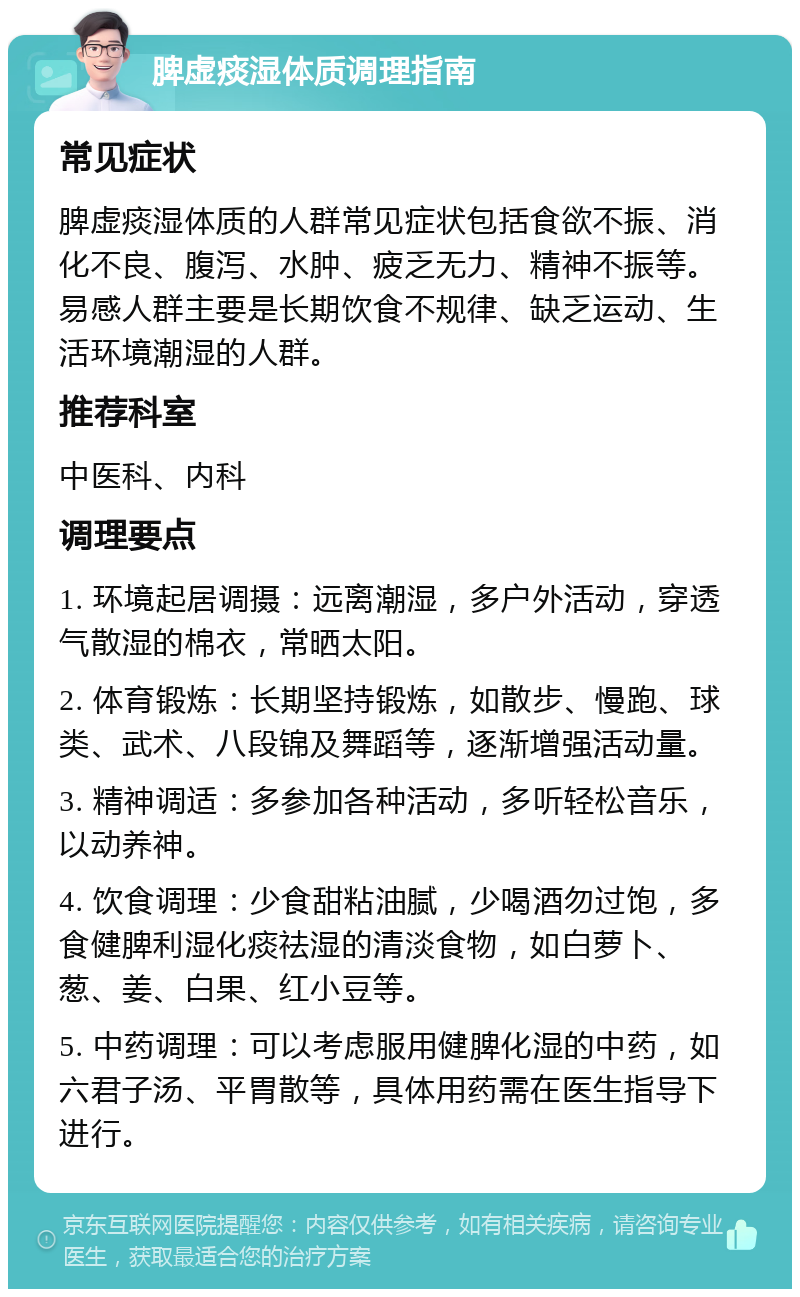 脾虚痰湿体质调理指南 常见症状 脾虚痰湿体质的人群常见症状包括食欲不振、消化不良、腹泻、水肿、疲乏无力、精神不振等。易感人群主要是长期饮食不规律、缺乏运动、生活环境潮湿的人群。 推荐科室 中医科、内科 调理要点 1. 环境起居调摄：远离潮湿，多户外活动，穿透气散湿的棉衣，常晒太阳。 2. 体育锻炼：长期坚持锻炼，如散步、慢跑、球类、武术、八段锦及舞蹈等，逐渐增强活动量。 3. 精神调适：多参加各种活动，多听轻松音乐，以动养神。 4. 饮食调理：少食甜粘油腻，少喝酒勿过饱，多食健脾利湿化痰祛湿的清淡食物，如白萝卜、葱、姜、白果、红小豆等。 5. 中药调理：可以考虑服用健脾化湿的中药，如六君子汤、平胃散等，具体用药需在医生指导下进行。